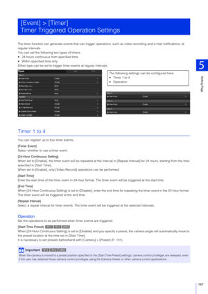 Page 167Setting Page
5
167
The timer function can generate events that can trigger operations, such as video recording and e-mail notifications, at 
regular intervals.
You can set the following two types of timers.
 24 hours continuous from specified time
 Within specified time only
Either type can be set to trigger timer events at regular intervals.
Timer 1 to 4
You can register up to four timer events.
[Timer Event]
Select whether to use a timer event.
[24-Hour Continuous Setting]
When set to [Enable], the...