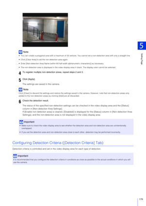 Page 179Setting Page
5
179
Note
 You can create a polygonal area with a maximum of 32 vertices. You cannot set a non-detection area with only a straight line.
 Click [Clear Area] to set the non-detection area again.
 Enter [Non-detection Area Name (within 64 hal f-width alphanumeric characters)] as necessary.
 The non-detection area is displayed in the video display  area in black. The display color cannot be selected.
The settings are saved in the camera.
Note
Click [Clear] to discard the settings and restore...