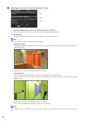 Page 180180
Settings Common to Each Detection Type
(1) [Detection Settings Name (within 64 half-width alphanumeric characters)]
Enter a detection name. Be sure to enter a name in [Detection Settings Name].
(2) [Area Shape] Configure whether the detection area is  a rectangle or a free-shape polygon.
Note
You cannot select [Area Shape] for camera tampering detection.
Using [Rectangular]
Configure the detection area by moving, resizing or changing  the shape of the rectangle that is displayed in the 
video...