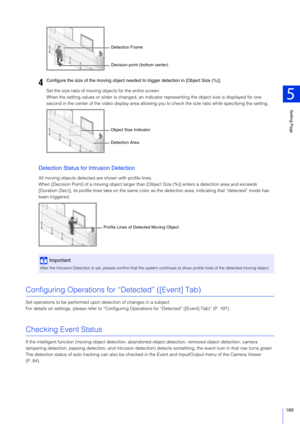 Page 189Setting Page
5
189
Set the size ratio of moving objects for the entire screen.
When the setting values or slider is changed, an indicator representing the object size is displayed for one 
second in the center of the video display area allowing you to check the size ratio while specifying the setting.
Detection Status for Intrusion Detection
All moving objects detected are shown with profile lines.
When [Decision Point] of a moving object larger than [O bject Size (%)] enters a detection area and exceeds...