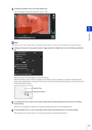 Page 193Setting Page
5
193
Use a rectangle to specify the detection area (P. 180).
Note
The detection area is set to display within a rectangular area by default. It cannot be set to the edge of the video display area.
Set the size ratio of moving objects for the entire screen.
When the setting values or slider is changed, or the detection area is changed, an indicator representing the 
object size is displayed for one second in the center of the video display area allowing you to check the size ratio 
while...