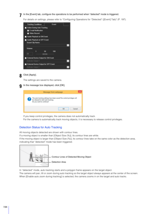 Page 194194
For details on settings, please refer to “Configuring Operations for “Detected” ([Event] Tab)” (P. 197).
The settings are saved to the camera.
If you keep control privileges, the  camera does not automatically track.
For the camera to automatically track moving obj ects, it is necessary to release control privileges.
Detection Status for Auto Tracking
All moving objects detected are shown with contour lines.
If a moving object is smaller than [Object Size (%)], its contour lines are white.
If the...