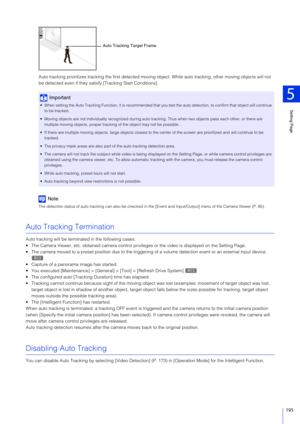 Page 195Setting Page
5
195
Auto tracking prioritizes tracking the first detected moving object. While auto  tracking, other moving objects will not 
be detected even if they sati sfy [Tracking Start Conditions].
Note
The detection status of auto tracking can also be checked in t he [Event and Input/Output] menu of the Camera Viewer (P. 85).
Auto Tracking Termination
Auto tracking will be terminated in the following cases.
 The Camera Viewer, etc. obtained camera control privileges or the video is displayed on...