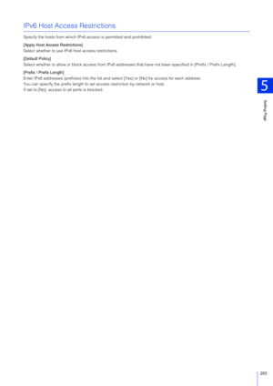 Page 205Setting Page
5
205
IPv6 Host Access Restrictions
Specify the hosts from which IPv6 access is permitted and prohibited.
[Apply Host Access Restrictions]
Select whether to use IPv6 host access restrictions.
[Default Policy]
Select whether to allow or block access from IPv6 addresses  that have not been specified in [Prefix / Prefix Length].
[Prefix / Prefix Length]
Enter IPv6 addresses (prefixes) into the list an d select [Yes] or [No] for access for each address.
You can specify the prefix length to se t...