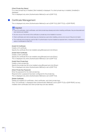 Page 210210
[Client Private Key Status]
If no client private key is installed, [Not Installed] is displayed. If a client private key is installed, [Installed] is 
displayed.
This is displayed only when [Authent ication Method] is set to [EAP-TLS].
Certificate Management
This is displayed only when [Authentication Method]  is set to [EAP-TLS], [EAP-TTLS], or [EAP-PEAP].
[Install CA Certificate]
Installs a CA certificate.
Specify the certificate file to be inst alled using [Browse] and click [Exec].
[Install...