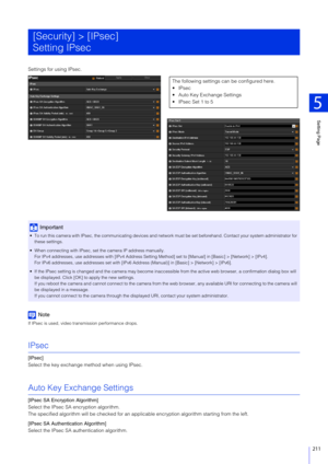 Page 211Setting Page
5
211
Settings for using IPsec.
Note
If IPsec is used, video transmission performance drops.
IPsec
[IPsec]
Select the key exchange method when using IPsec.
Auto Key Exchange Settings
[IPsec SA Encryption Algorithm]
Select the IPsec SA encryption algorithm.
The specified algorithm will be checked for an app licable encryption algorithm starting from the left.
[IPsec SA Authentication Algorithm]
Select the IPsec SA authentication algorithm.
[Security] > [IPsec]
Setting IPsec
Important
 To run...