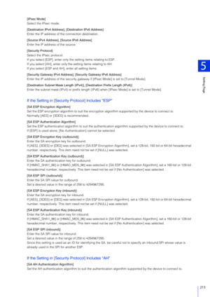 Page 213Setting Page
5
213
[IPsec Mode]
Select the IPsec mode.
[Destination IPv4 Address], [Destination IPv6 Address]
Enter the IP address of the connection destination.
[Source IPv4 Address], [Source IPv6 Address]
Enter the IP address of the source.
[Security Protocol]
Select the IPsec protocol.
If you select [ESP], enter only the setting items relating to ESP.
If you select [AH], enter only the setting items relating to AH.
If you select [ESP and AH], enter all setting items.
[Security Gateway IPv4 Address],...