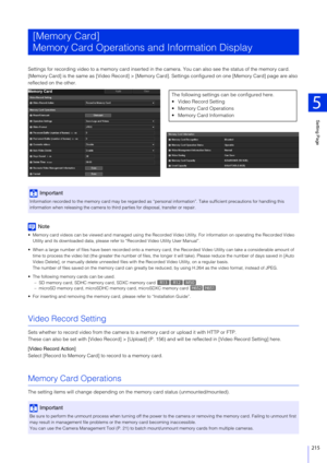 Page 215Setting Page
5
215
Settings for recording video to a memory card inserted in the camera. You can also see the status of the memory card.
[Memory Card] is the same as  [Video Record] > [Memory Card]. Settings configured on one [Memory Card] page are also 
reflected on the other.
Note
 Memory card videos can be viewed and manag ed using the Recorded Video Utility. For information on operating the Recorded Video  
Utility and its downloaded data, please re fer to “Recorded Video Utility User Manual”.
 When...