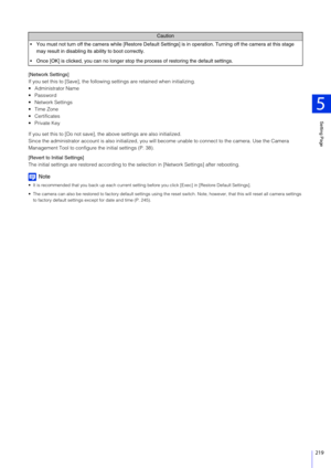 Page 219Setting Page
5
219
[Network Settings]
If you set this to [Save], the following settings are retained when initializing.
 Administrator Name
 Password
 Network Settings
 Time Zone
 Certificates
 Private Key
If you set this to [Do not save], the above settings are also initialized.
Since the administrator account is also initialized, you will  become unable to connect to the camera. Use the Camera 
Management Tool to configure  the initial settings (P. 38).
[Revert to Initial Settings]
The initial settings...