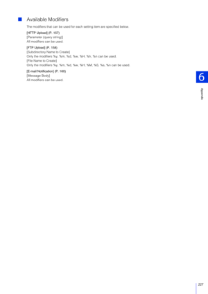 Page 227Appendix
6
227
Available Modifiers
The modifiers that can be used for each setting item are specified below.
[HTTP Upload] (P. 157)
[Parameter (query string)]
All modifiers can be used.
[FTP Upload] (P. 158)
[Subdirectory Name to Create]
Only the modifiers %y, %m, %d, %w, %H, %h, %n can be used.
[File Name to Create]
Only the modifiers %y, %m, %d, %w, %H, %M, %S, %s, %n can be used.
[E-mail Notification] (P. 160)
[Message Body]
All modifiers can be used. 
