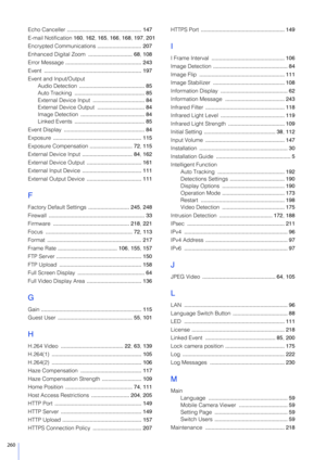 Page 260260
Echo Canceller ................................................. 147
E-mail Notification 160 , 162 , 165 , 166 , 168 , 197 , 201
Encrypted Communications  ............................. 207
Enhanced Digital Zoom  ............................. 68, 108
Error Message  .................................................. 243
Event  ................................................................ 197
Event and Input/Output Audio Detection  ........................................... 85
Auto Tracking...
