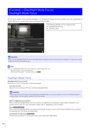 Page 120120
Set the focus position when switching day/night. It is necessary to change the focus position since the wavelengths of
regular lighting such as fluorescent lamps and infrared lighting differ.
Note
You can set [Day/Night Mode Focus] if the following conditions have been met.
– When [Focus] (P. 113) is set to [Manual]
– When [Clear IR Mode] (P. 118) is set to [Disable]
Day/Night Mode Focus
[Day/Night Mode Focus Control]
Set the focus control method when switching day/night.
[Use One-shot AF]
Select...