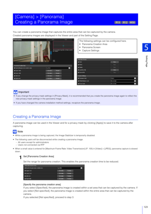 Page 123Setting Page
5
123
You can create a panorama image that captures the entire area that can be captured by the camera.
Created panorama images are displayed in t he Viewer and part of the Setting Page.
Creating a Panorama Image
A panorama image can be used in the Viewer and for a privac y mask by clicking [Apply] to save it to the camera after 
capturing.
Note
 While a panorama image is being captured, the Image Stabilizer is  temporarily disabled.
 The following users will be disconnect ed while creating...