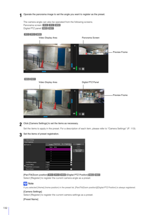 Page 132132
The camera angle can also be operated from the following screens.
Panorama screen 
Digital PTZ panel 
Set the items to apply in the preset.  For a description of each item, please refer to “Camera Settings” (P. 113).
[Pan/Tilt/Zoom position] /[Digital PTZ Position]
Select [Register] to register the current camera angle as a preset.
Note
If you selected [Home] (home position) in  the preset list, [Pan/Tilt/Zoom position]/[Digital PTZ Position] is always registered.
[Camera Settings]
Select [Register]...