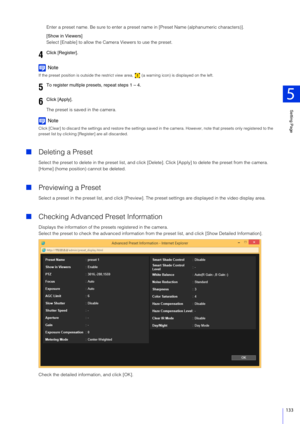 Page 133Setting Page
5
133
Enter a preset name. Be sure to enter a preset name in [Preset Name (alphanumeric characters)].
[Show in Viewers]
Select [Enable] to allow the Came ra Viewers to use the preset.
Note
If the preset position is outside the restrict view area,   (a warning icon) is displayed on the left.
The preset is saved in the camera.
Note
Click [Clear] to discard the settings and restore the settings sa ved in the camera. However, note that presets only registered to the 
preset list by clicking [R...