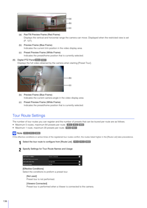 Page 136136
(a) Pan/Tilt Preview Frame (Red Frame)Displays the vertical and horizontal  range the camera can move. Displayed when the restricted view is set 
(P. 127).
(b) Preview Frame (Blue Frame) Indicates the current trim posi tion in the video display area.
(c) Preset Preview Frame (White Frame) Indicates the preset/home position  that is currently selected.
(6) Digital PTZ Panel Displays the full video obtained by the  camera when starting [Preset Tour].
(b) Preview Frame (Blue Frame) Indicates the current...