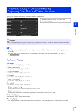 Page 141Setting Page
5
141
Displays the date and time, camera name and other text on the Viewer.
Note
 Depending on video quality settings, the on-screen display may  become difficult to decipher. Set it after confirming appearance on 
actual video
 When using digital PTZ, on-screen display wi ll not be displayed if the cropped video has a horizontal size of 384 pixels or 
less.
On-Screen Display
[Date display]
Select whether to display the date on the Viewer.
[Position of date display]
Select position for date...