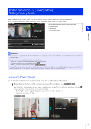 Page 143Setting Page
5
143
Mask any areas of the camera video. You can check the camera video and set up to eight privacy masks.
When the camera is panned, tilted, or zoomed, the privacy mask areas follow the camera video.
Registering Privacy Masks
Use the mouse to position and size  the privacy mask areas, then save the settings to the camera.
Use the sliders to operate the camera  angle. In addition, you can perform the following operations while the   
mouse operation switch button is purple after clicking...