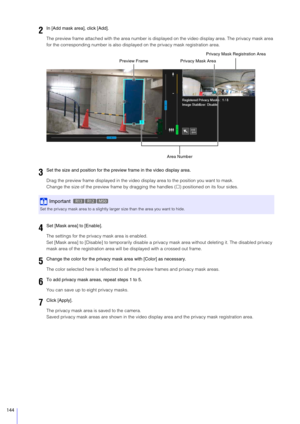 Page 144144
The preview frame attached with the area number is displayed on the video di splay area. The privacy mask area 
for the corresponding number is also displayed on the privacy mask registration area.
Drag the preview frame displayed in the video display area to the position you want to mask.
Change the size of the preview fr ame by dragging the handles () positioned on its four sides.
The settings for the privacy mask area is enabled.
Set [Mask area] to [Disable] to temporarily disable a pr ivacy mask...