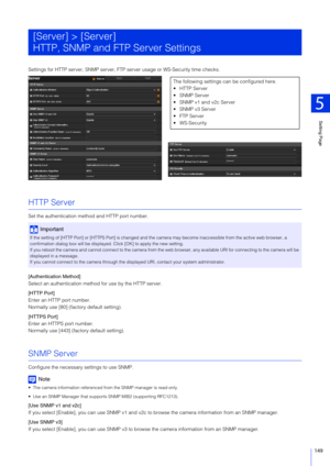 Page 149Setting Page
5
149
Settings for HTTP server, SNMP server, FTP server usage or WS-Security time checks.
HTTP Server
Set the authentication method and HTTP port number.
[Authentication Method]
Select an authentication method for use by the HTTP server.
[HTTP Port]
Enter an HTTP port number.
Normally use [80] (factory default setting).
[HTTPS Port]
Enter an HTTPS port number.
Normally use [443] (factory default setting).
SNMP Server
Configure the necessary settings to use SNMP.
Note
 The camera information...