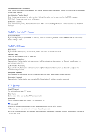 Page 150150
[Administrator Contact Information]
Enter contact information (e-mail address, etc.) for the administrator of the camera. Setting information can be referenced 
by the SNMP manager.
[Administration  Function Name]
Enter the camera name used for administration. Settin g information can be referenced by the SNMP manager.
If left blank, the camera model name will be used.
[Installation Location]
Enter information regarding the installation location of this camera. Setting information can be referenced...