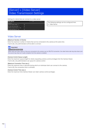 Page 152152
Settings for clients that can connect to a video server.
Video Server
[Maximum Number of Clients]
Enter the maximum number of clients that can be connected to the camera at the same time.
If set to [0], only administ rators will be able to connect.
[Camera Control Queue Length]
Enter the maximum queue length for clients requesting  camera control privileges from the Camera Viewer.
If set to [0], only administra tors can queue for camera control.
[Maximum Connection Time (sec.)]
Enter the maximum time...