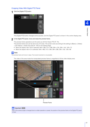 Page 77Camera Viewer
4
77
Cropping Video With Digital PTZ Panel
The [Digital PTZ] button changes active (purple), and the Digital PTZ panel is shown in the control display area.
The preview frame operatio ns are the same as with the Viewer PTZ (P. 75).
The preview frame size can be set to any of 5 sizes. The screen sizes according to the setting in [Basic] > [Video] 
> [All Videos] > [Video Size Set] (P. 104) on the Setting Page.
 When the aspect ratio 16:9 is selected: 640  x 360, 512 x 288, 384 x 216, 256 x...