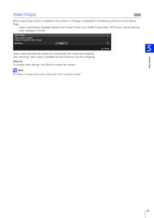 Page 95Setting Page
5
95
Video Output
When analog video output is enabled for the camera, a message is displayed in the following submenus of the Setting 
Page. – Video, Initial Setting, Day/Night Mode Focus, Preset, Pres et Tour, ADSR, Privacy Mask, RTP Server, Upload, Memory 
Card, Intelligent Function
Video output automatically reboots the  camera after 30 minutes have elapsed.
After rebooting, video output is disabl ed and the submenus can be configured.
[Reboot]
To change video settings, clic k [Exec] to...