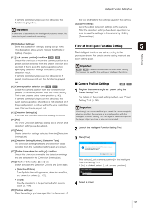Page 101Intelligent Function Setting Tool
101
5
Admin Tools
If camera control privileges are not obtained, this 
function is grayed out.
(10)[Detection Settings]
Show the [Detection Settings] dialog box (p. 108). 
This dialog box allows you to reduce the effects of 
lighting changes.
(11)[Lock camera position] checkbox   
Select this checkbox to move the camera position to a 
preset position selected from the preset selection box 
and lock it there. Lock the camera position when 
specifying detection settings to...