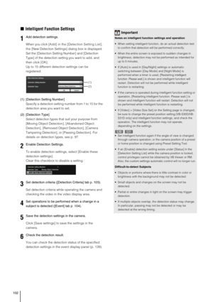 Page 102102
„Intelligent Function Settings
When you click [Add] in the [Detection Setting List], 
the [New Detection Settings] dialog box is displayed. 
Set the [Detection Setting Number] and [Detection 
Type] of the detection setting you want to add, and 
then click [OK]. 
Up to 15 different detection settings can be 
registered. 
(1) [Detection Setting Number]
Specify a detection setting number from 1 to 15 for the 
detection area you want to set.
(2) [Detection Type]
Select detection types that suit your...