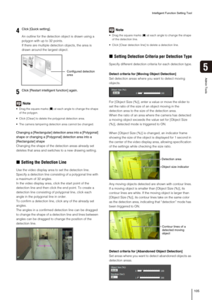 Page 105Intelligent Function Setting Tool
105
5
Admin Tools
An outline for the detection object is drawn using a 
polygon with up to 32 points.
If there are multiple detection objects, the area is 
drawn around the largest object.
Note
 Drag the square marks (■) at each angle to change the shape 
of the polygon. 
 Click [Clear] to delete the polygonal detection area.
 The camera tampering detection area cannot be changed.
Changing a [Rectangular] detection area into a [Polygonal] 
shape or changing a [Polygonal]...