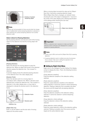 Page 107Intelligent Function Setting Tool
107
5
Admin Tools
Note
Detection will not be possible for three seconds after the change 
ratio is modified when camera tampering detection is selected, or 
when switching into camera tampering detection from another 
detection mode.
Detect criteria for [Passing Detection]
Set the passing direction and decision point of the moving 
object for the detection line that the moving object will 
cross.
[Passing Direction]
Select the direction for moving objects to pass the...