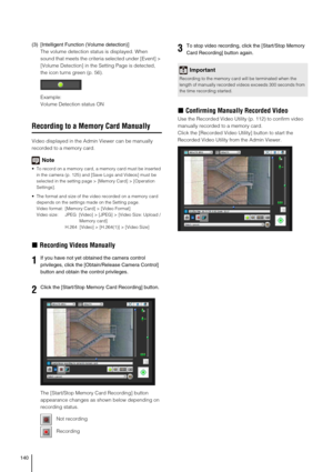 Page 140140
(3) [Intelligent Function (Volume detection)]
The volume detection status is displayed. When 
sound that meets the criteria selected under [Event] > 
[Volume Detection] in the Setting Page is detected, 
the icon turns green (p. 56). 
Example:
Volume Detection status ON
Recording to a Memory Card Manually
Video displayed in the Admin Viewer can be manually 
recorded to a memory card.
Note
 To record on a memory card, a memory card must be inserted 
in the camera (p. 125) and [Save Logs and Videos]...