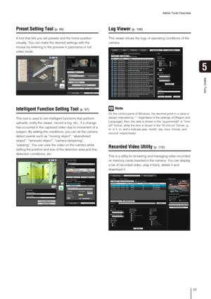 Page 77Admin Tools Overview
77
5
Admin Tools
Preset Setting Tool
A tool that lets you set presets and the home position 
visually. You can make the desired settings with the 
mouse by referring to the preview in panorama or full 
video mode.
Intelligent Function Setting Tool
This tool is used to set intelligent functions that perform 
uploads, notify the viewer, record a log, etc., if a change 
has occurred in the captured video due to movement of a 
subject. By setting the conditions, you can let the camera...