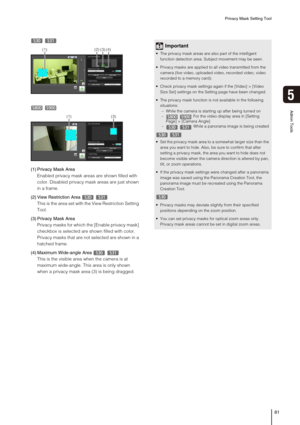 Page 81Privacy Mask Setting Tool
81
5
Admin Tools
 
 
(1) Privacy Mask Area
Enabled privacy mask areas are shown filled with 
color. Disabled privacy mask areas are just shown 
in a frame. 
(2) View Restriction Area
This is the area set with the View Restriction Setting 
Tool.
(3) Privacy Mask Area
Privacy masks for which the [Enable privacy mask] 
checkbox is selected are shown filled with color. 
Privacy masks that are not selected are shown in a 
hatched frame.
(4) Maximum Wide-angle Area
This is the visible...