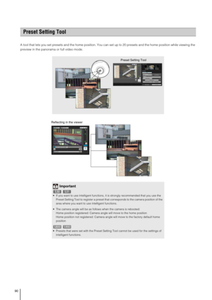 Page 9090
A tool that lets you set presets and the home position. You can set up to 20 presets and the home position while viewing the 
preview in the panorama or full video mode. 
Preset Setting Tool
Preset Setting Tool
Important
 If you want to use intelligent functions, it is strongly recommended that you use the 
Preset Setting Tool to register a preset that corresponds to the camera position of the 
area where you want to use intelligent functions.
 The camera angle will be as follows when the camera is...