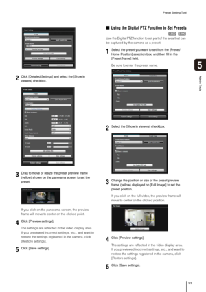 Page 93Preset Setting Tool
93
5
Admin Tools
If you click on the panorama screen, the preview 
frame will move to center on the clicked point.
The settings are reflected in the video display area.
If you previewed incorrect settings, etc., and want to 
restore the settings registered in the camera, click 
[Restore settings].
„Using the Digital PTZ Function to Set Presets
Use the Digital PTZ function to set part of the area that can 
be captured by the camera as a preset.
Be sure to enter the preset name.
If you...