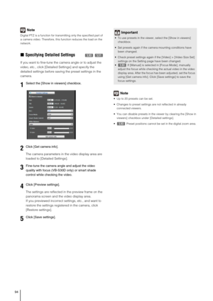 Page 9494
Note
Digital PTZ is a function for transmitting only the specified part of 
a camera video. Therefore, this function reduces the load on the 
network.
„Specifying Detailed Settings 
If you want to fine-tune the camera angle or to adjust the 
video, etc., click [Detailed Settings] and specify the 
detailed settings before saving the preset settings in the 
camera.
The camera parameters in the video display area are 
loaded to [Detailed Settings].
The settings are reflected in the preview frame on the...