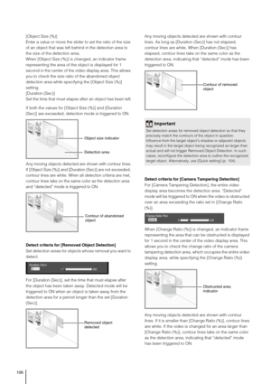 Page 106106
[Object Size (%)]
Enter a value or move the slider to set the ratio of the size 
of an object that was left behind in the detection area to 
the size of the detection area.
When [Object Size (%)] is changed, an indicator frame 
representing the area of the object is displayed for 1 
second in the center of the video display area. This allows 
you to check the size ratio of the abandoned object 
detection area while specifying the [Object Size (%)] 
setting.
[Duration (Sec)] 
Set the time that must...