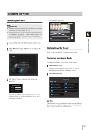 Page 123123
6
Admin Viewer/VB Viewer
Launching the Viewer
See “Chapter 3Top Page of the Camera” > “User 
Authentication” (p. 32) for information on the user 
name and password.The viewer is launched. 
Shutting Down the Viewer
Close the web browser in the viewer to shut down. 
Connecting from Admin Tools
Only the administrator can connect to this viewer. 
(Refer to “Launching the Admin Tools” (p. 78) for 
information on launching the Admin Tools.) 
Note
In environments without a proxy server, select [Internet...