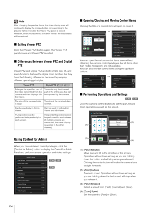 Page 134134
Note
After changing the preview frame, the video display area will 
continue to display the cropped video corresponding to the 
preview frame even after the Viewer PTZ panel is closed. 
However, when you reconnect to Admin Viewer, the initial status 
will be restored.
„Exiting Viewer PTZ
Click the [Viewer PTZ] button again. The Viewer PTZ 
panel closes and Viewer PTZ is exited. 
„Differences Between Viewer PTZ and Digital 
PTZ
Viewer PTZ and Digital PTZ are both simple pan, tilt, and 
zoom functions...