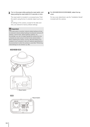 Page 160160
The reset switch is located in a recessed area. Push 
the switch using the tip of a slender object such as a 
clip. 
All settings of the camera, except for the date and 
time, are restored to factory default settings. For top cover attachment, see the “Installation Guide” 
included with the camera.
3Turn on the power while pushing the reset switch, and 
keep pushing the reset switch for 5 seconds or more.
Important
If the reset switch is pushed, network-related settings will also 
be restored to...