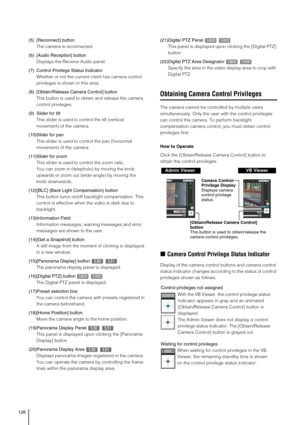 Page 126126
(5) [Reconnect] button
The camera is reconnected. 
(6) [Audio Reception] button
Displays the Receive Audio panel.
(7) Control Privilege Status Indicator
Whether or not the current client has camera control 
privileges is shown in this area.
(8) [Obtain/Release Camera Control] button
This button is used to obtain and release the camera 
control privileges. 
(9)Slider for tilt
This slider is used to control the tilt (vertical 
movement) of the camera. 
(10)Slider for pan
This slider is used to control...