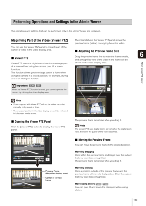 Page 133133
6
Admin Viewer/VB Viewer
The operations and settings that can be performed only in the Admin Viewer are explained. 
Magnifying Part of the Video (Viewer PTZ)
You can use the Viewer PTZ panel to magnify part of the 
camera’s video in the video display area. 
„Viewer PTZ
Viewer PTZ uses the digital zoom function to enlarge part 
of a video without using the camera pan, tilt or zoom 
functions.
This function allows you to enlarge part of a video when 
using the camera in a locked position, for example,...