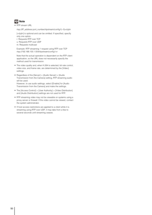 Page 5050
Note
 RTP stream URL
rtsp://IP_address:port_number/rtpstream/config1(~5)=r|u|m
[=r|u|m] is optional and can be omitted. If specified, specify 
only one option.
r: Requests RTP over TCP
u: Requests RTP over UDP
m: Requests multicast
Example: RTP streaming 1 request using RTP over TCP
rtsp://192.168.100.1:554/rtpstream/config1=r
Note that the actual operation is dependent on the RTP client 
application, so the URL does not necessarily specify the 
method used for transmission.
 The video quality and,...