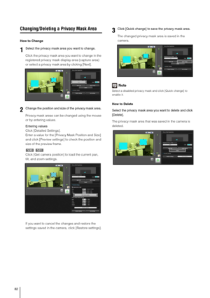 Page 8282
Changing/Deleting a Privacy Mask Area
How to Change
Click the privacy mask area you want to change in the 
registered privacy mask display area (capture area) 
or select a privacy mask area by clicking [Next].
Privacy mask areas can be changed using the mouse 
or by entering values. 
Entering values
Click [Detailed Settings]. 
Enter a value for the [Privacy Mask Position and Size] 
and click [Preview settings] to check the position and 
size of the preview frame. 
Click [Get camera position] to load...