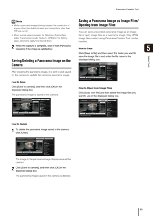 Page 85Panorama Creation Tool
85
5
Admin Tools
Note
 While a panorama image is being created, the connection of 
anyone other than Administrators and connections other than 
RTP are cut off.
 When a small value is entered for [Maximum Frame Rate: 
Video Transmission] under [Video] > [JPEG] in the Setting 
page, panorama capture is slowed down. 
Saving/Deleting a Panorama Image on the 
Camera
After creating the panorama image, it is sent to and saved 
on the camera to update the cameras panorama image.
How to...