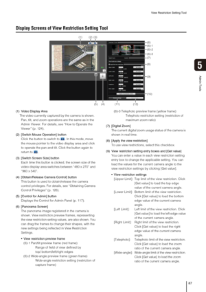 Page 87View Restriction Setting Tool
87
5
Admin Tools
Display Screens of View Restriction Setting Tool
(1) Video Display Area
The video currently captured by the camera is shown. 
Pan, tilt, and zoom operations are the same as in the 
Admin Viewer. For details, see “How to Operate the 
Viewer” (p. 124).
(2) [Switch Mouse Operation] button
Click the button to switch to . In this mode, move 
the mouse pointer to the video display area and click 
to operate the pan and tilt. Click the button again to 
return to ....