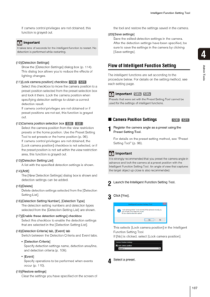 Page 107Intelligent Function Setting Tool
107
4
Admin Tools
If camera control privileges are not obtained, this 
function is grayed out.
(10)[Detection Settings]
Show the [Detection Settings] dialog box (p. 114). 
This dialog box allows you to reduce the effects of 
lighting changes.
(11)[Lock camera position] checkbox   
Select this checkbox to move the camera position to a 
preset position selected from the preset selection box 
and lock it there. Lock the camera position when 
specifying detection settings to...