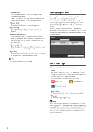 Page 116116
(13)[Date & Time]
Set the date and time of the log you want to show 
using the filter function. 
Select the [Specify start date & time] or [Specify end 
date & time] checkbox to set the date and time.
(14)[Apply filter] 
Show the filtered logs in the log display area. 
(15)[Search for]
Enter the character string for which you want to 
search. 
(16)[Match case] checkbox
Specify whether or not to enable case sensitivity in 
search commands. When selected, character strings 
perfectly matching the case...